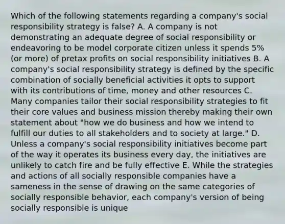 Which of the following statements regarding a company's social responsibility strategy is false? A. A company is not demonstrating an adequate degree of social responsibility or endeavoring to be model corporate citizen unless it spends 5% (or more) of pretax profits on social responsibility initiatives B. A company's social responsibility strategy is defined by the specific combination of socially beneficial activities it opts to support with its contributions of time, money and other resources C. Many companies tailor their social responsibility strategies to fit their core values and business mission thereby making their own statement about "how we do business and how we intend to fulfill our duties to all stakeholders and to society at large." D. Unless a company's social responsibility initiatives become part of the way it operates its business every day, the initiatives are unlikely to catch fire and be fully effective E. While the strategies and actions of all socially responsible companies have a sameness in the sense of drawing on the same categories of socially responsible behavior, each company's version of being socially responsible is unique