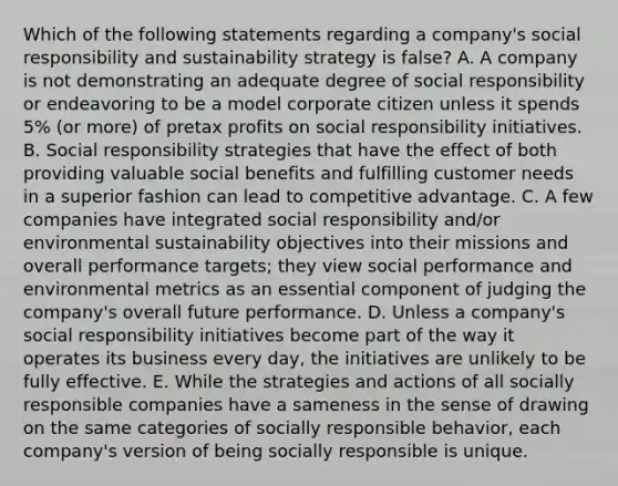 Which of the following statements regarding a company's social responsibility and sustainability strategy is false? A. A company is not demonstrating an adequate degree of social responsibility or endeavoring to be a model corporate citizen unless it spends 5% (or more) of pretax profits on social responsibility initiatives. B. Social responsibility strategies that have the effect of both providing valuable social benefits and fulfilling customer needs in a superior fashion can lead to competitive advantage. C. A few companies have integrated social responsibility and/or environmental sustainability objectives into their missions and overall performance targets; they view social performance and environmental metrics as an essential component of judging the company's overall future performance. D. Unless a company's social responsibility initiatives become part of the way it operates its business every day, the initiatives are unlikely to be fully effective. E. While the strategies and actions of all socially responsible companies have a sameness in the sense of drawing on the same categories of socially responsible behavior, each company's version of being socially responsible is unique.