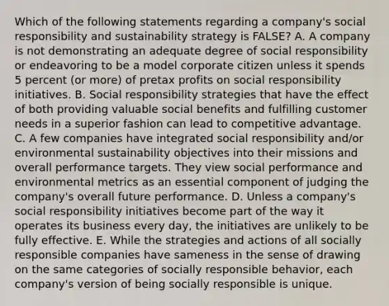 Which of the following statements regarding a company's social responsibility and sustainability strategy is FALSE? A. A company is not demonstrating an adequate degree of social responsibility or endeavoring to be a model corporate citizen unless it spends 5 percent (or more) of pretax profits on social responsibility initiatives. B. Social responsibility strategies that have the effect of both providing valuable social benefits and fulfilling customer needs in a superior fashion can lead to competitive advantage. C. A few companies have integrated social responsibility and/or environmental sustainability objectives into their missions and overall performance targets. They view social performance and environmental metrics as an essential component of judging the company's overall future performance. D. Unless a company's social responsibility initiatives become part of the way it operates its business every day, the initiatives are unlikely to be fully effective. E. While the strategies and actions of all socially responsible companies have sameness in the sense of drawing on the same categories of socially responsible behavior, each company's version of being socially responsible is unique.