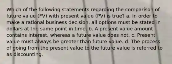 Which of the following statements regarding the comparison of future value (FV) with present value (PV) is true? a. In order to make a rational business decision, all options must be stated in dollars at the same point in time. b. A present value amount contains interest, whereas a future value does not. c. Present value must always be greater than future value. d. The process of going from the present value to the future value is referred to as discounting.