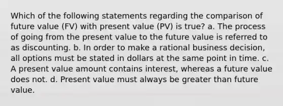 Which of the following statements regarding the comparison of future value (FV) with present value (PV) is true? a. The process of going from the present value to the future value is referred to as discounting. b. In order to make a rational business decision, all options must be stated in dollars at the same point in time. c. A present value amount contains interest, whereas a future value does not. d. Present value must always be greater than future value.