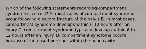 Which of the following statements regarding compartment syndrome is correct? A. most cases of compartment syndrome occur following a severe fracture of the pelvis B. in most cases, compartment syndrome develops within 6-12 hours after an injury C. compartment syndrome typically develops within 6 to 12 hours after an injury. D. compartment syndrome occurs because of increased pressure within the bone cavity