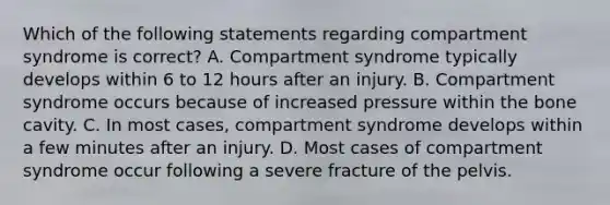 Which of the following statements regarding compartment syndrome is correct? A. Compartment syndrome typically develops within 6 to 12 hours after an injury. B. Compartment syndrome occurs because of increased pressure within the bone cavity. C. In most cases, compartment syndrome develops within a few minutes after an injury. D. Most cases of compartment syndrome occur following a severe fracture of the pelvis.