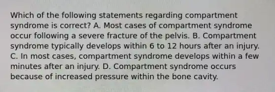 Which of the following statements regarding compartment syndrome is correct? A. Most cases of compartment syndrome occur following a severe fracture of the pelvis. B. Compartment syndrome typically develops within 6 to 12 hours after an injury. C. In most cases, compartment syndrome develops within a few minutes after an injury. D. Compartment syndrome occurs because of increased pressure within the bone cavity.