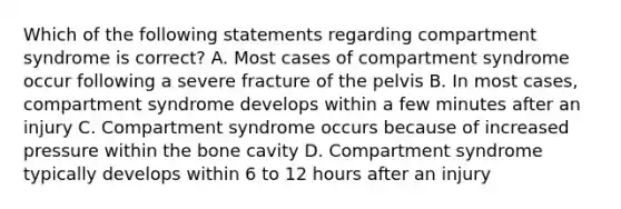 Which of the following statements regarding compartment syndrome is correct? A. Most cases of compartment syndrome occur following a severe fracture of the pelvis B. In most cases, compartment syndrome develops within a few minutes after an injury C. Compartment syndrome occurs because of increased pressure within the bone cavity D. Compartment syndrome typically develops within 6 to 12 hours after an injury