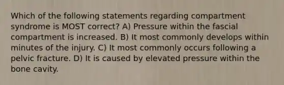 Which of the following statements regarding compartment syndrome is MOST correct? A) Pressure within the fascial compartment is increased. B) It most commonly develops within minutes of the injury. C) It most commonly occurs following a pelvic fracture. D) It is caused by elevated pressure within the bone cavity.