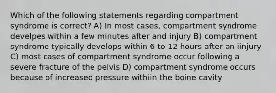 Which of the following statements regarding compartment syndrome is correct? A) In most cases, compartment syndrome develpes within a few minutes after and injury B) compartment syndrome typically develops within 6 to 12 hours after an iinjury C) most cases of compartment syndrome occur following a severe fracture of the pelvis D) compartment syndrome occurs because of increased pressure withiin the boine cavity