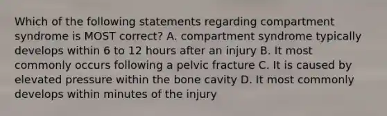 Which of the following statements regarding compartment syndrome is MOST correct? A. compartment syndrome typically develops within 6 to 12 hours after an injury B. It most commonly occurs following a pelvic fracture C. It is caused by elevated pressure within the bone cavity D. It most commonly develops within minutes of the injury