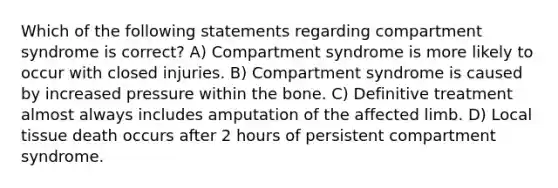 Which of the following statements regarding compartment syndrome is correct? A) Compartment syndrome is more likely to occur with closed injuries. B) Compartment syndrome is caused by increased pressure within the bone. C) Definitive treatment almost always includes amputation of the affected limb. D) Local tissue death occurs after 2 hours of persistent compartment syndrome.