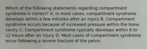 Which of the following statements regarding compartment syndrome is correct? A. In most cases, compartment syndrome develops within a few minutes after an injury B. Compartment syndrome occurs because of increased pressure within the bone cavity C. Compartment syndrome typically develops within 6 to 12 hours after an injury D. Most cases of compartment syndrome occur following a severe fracture of the pelvis