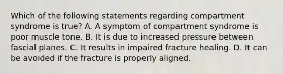 Which of the following statements regarding compartment syndrome is true? A. A symptom of compartment syndrome is poor muscle tone. B. It is due to increased pressure between fascial planes. C. It results in impaired fracture healing. D. It can be avoided if the fracture is properly aligned.