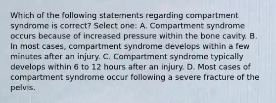 Which of the following statements regarding compartment syndrome is correct? Select one: A. Compartment syndrome occurs because of increased pressure within the bone cavity. B. In most cases, compartment syndrome develops within a few minutes after an injury. C. Compartment syndrome typically develops within 6 to 12 hours after an injury. D. Most cases of compartment syndrome occur following a severe fracture of the pelvis.