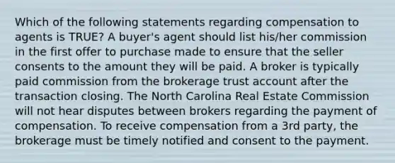 Which of the following statements regarding compensation to agents is TRUE? A buyer's agent should list his/her commission in the first offer to purchase made to ensure that the seller consents to the amount they will be paid. A broker is typically paid commission from the brokerage trust account after the transaction closing. The North Carolina Real Estate Commission will not hear disputes between brokers regarding the payment of compensation. To receive compensation from a 3rd party, the brokerage must be timely notified and consent to the payment.