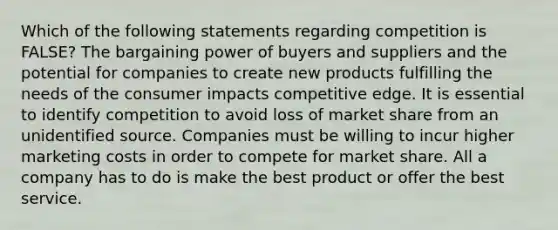 Which of the following statements regarding competition is FALSE? The bargaining power of buyers and suppliers and the potential for companies to create new products fulfilling the needs of the consumer impacts competitive edge. It is essential to identify competition to avoid loss of market share from an unidentified source. Companies must be willing to incur higher marketing costs in order to compete for market share. All a company has to do is make the best product or offer the best service.