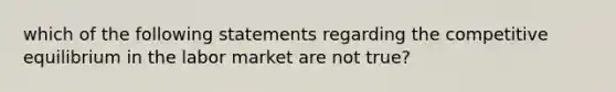 which of the following statements regarding the competitive equilibrium in the labor market are not true?