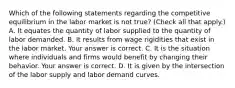 Which of the following statements regarding the competitive equilibrium in the labor market is not​ true? ​(Check all that apply.​) A. It equates the quantity of labor supplied to the quantity of labor demanded. B. It results from wage rigidities that exist in the labor market. Your answer is correct. C. It is the situation where individuals and firms would benefit by changing their behavior. Your answer is correct. D. It is given by the intersection of the labor supply and labor demand curves.