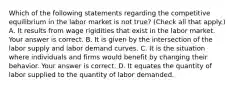 Which of the following statements regarding the competitive equilibrium in the labor market is not​ true? ​(Check all that apply.​) A. It results from wage rigidities that exist in the labor market. Your answer is correct. B. It is given by the intersection of the labor supply and labor demand curves. C. It is the situation where individuals and firms would benefit by changing their behavior. Your answer is correct. D. It equates the quantity of labor supplied to the quantity of labor demanded.