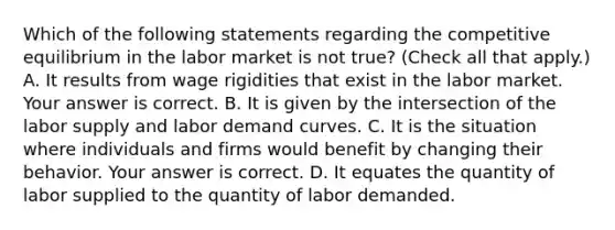 Which of the following statements regarding the competitive equilibrium in the labor market is not​ true? ​(Check all that apply.​) A. It results from wage rigidities that exist in the labor market. Your answer is correct. B. It is given by the intersection of the labor supply and labor demand curves. C. It is the situation where individuals and firms would benefit by changing their behavior. Your answer is correct. D. It equates the quantity of labor supplied to the quantity of labor demanded.