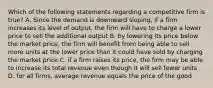 Which of the following statements regarding a competitive firm is true? A. Since the demand is downward sloping, if a firm increases its level of output, the firm will have to charge a lower price to sell the additional output B. by lowering its price below the market price, the firm will benefit from being able to sell more units at the lower price than it could have sold by charging the market price C. if a firm raises its price, the firm may be able to increase its total revenue even though it will sell fewer units D. for all firms, average revenue equals the price of the good