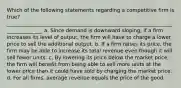 Which of the following statements regarding a competitive firm is true? _______________________________________________________________________________ a. Since demand is downward sloping, if a firm increases its level of output, the firm will have to charge a lower price to sell the additional output. b. If a firm raises its price, the firm may be able to increase its total revenue even though it will sell fewer units. c. By lowering its price below the market price, the firm will benefit from being able to sell more units at the lower price than it could have sold by charging the market price. d. For all firms, average revenue equals the price of the good.