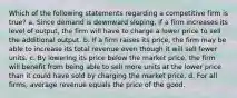 Which of the following statements regarding a competitive firm is true? a. Since demand is downward sloping, if a firm increases its level of output, the firm will have to charge a lower price to sell the additional output. b. If a firm raises its price, the firm may be able to increase its total revenue even though it will sell fewer units. c. By lowering its price below the market price, the firm will benefit from being able to sell more units at the lower price than it could have sold by charging the market price. d. For all firms, average revenue equals the price of the good.