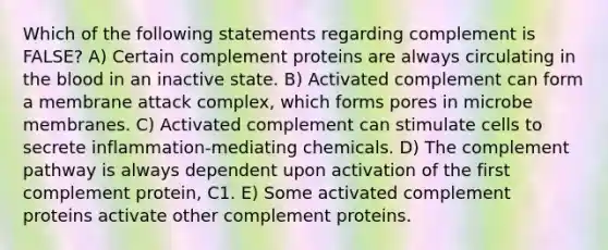 Which of the following statements regarding complement is FALSE? A) Certain complement proteins are always circulating in the blood in an inactive state. B) Activated complement can form a membrane attack complex, which forms pores in microbe membranes. C) Activated complement can stimulate cells to secrete inflammation-mediating chemicals. D) The complement pathway is always dependent upon activation of the first complement protein, C1. E) Some activated complement proteins activate other complement proteins.