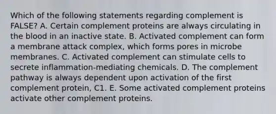 Which of the following statements regarding complement is FALSE? A. Certain complement proteins are always circulating in the blood in an inactive state. B. Activated complement can form a membrane attack complex, which forms pores in microbe membranes. C. Activated complement can stimulate cells to secrete inflammation-mediating chemicals. D. The complement pathway is always dependent upon activation of the first complement protein, C1. E. Some activated complement proteins activate other complement proteins.