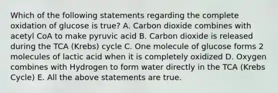 Which of the following statements regarding the complete oxidation of glucose is true? A. Carbon dioxide combines with acetyl CoA to make pyruvic acid B. Carbon dioxide is released during the TCA (Krebs) cycle C. One molecule of glucose forms 2 molecules of lactic acid when it is completely oxidized D. Oxygen combines with Hydrogen to form water directly in the TCA (Krebs Cycle) E. All the above statements are true.