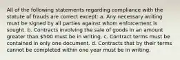 All of the following statements regarding compliance with the statute of frauds are correct except: a. Any necessary writing must be signed by all parties against whom enforcement is sought. b. Contracts involving the sale of goods in an amount greater than 500 must be in writing. c. Contract terms must be contained in only one document. d. Contracts that by their terms cannot be completed within one year must be in writing.