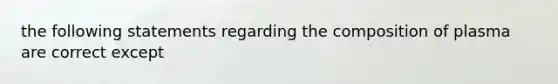 the following statements regarding the composition of plasma are correct except