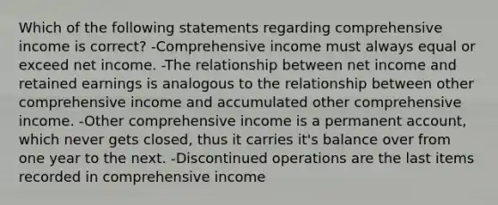 Which of the following statements regarding comprehensive income is correct? -Comprehensive income must always equal or exceed net income. -The relationship between net income and retained earnings is analogous to the relationship between other comprehensive income and accumulated other comprehensive income. -Other comprehensive income is a permanent account, which never gets closed, thus it carries it's balance over from one year to the next. -Discontinued operations are the last items recorded in comprehensive income