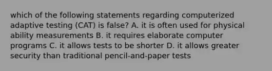 which of the following statements regarding computerized adaptive testing (CAT) is false? A. it is often used for physical ability measurements B. it requires elaborate computer programs C. it allows tests to be shorter D. it allows greater security than traditional pencil-and-paper tests