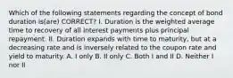 Which of the following statements regarding the concept of bond duration is(are) CORRECT? I. Duration is the weighted average time to recovery of all interest payments plus principal repayment. II. Duration expands with time to maturity, but at a decreasing rate and is inversely related to the coupon rate and yield to maturity. A. I only B. II only C. Both I and II D. Neither I nor II