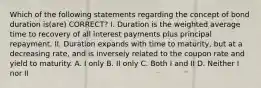 Which of the following statements regarding the concept of bond duration is(are) CORRECT? I. Duration is the weighted average time to recovery of all interest payments plus principal repayment. II. Duration expands with time to maturity, but at a decreasing rate, and is inversely related to the coupon rate and yield to maturity. A. I only B. II only C. Both I and II D. Neither I nor II