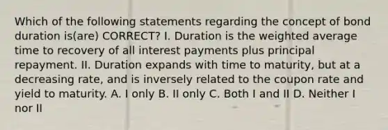 Which of the following statements regarding the concept of bond duration is(are) CORRECT? I. Duration is the <a href='https://www.questionai.com/knowledge/koL1NUNNcJ-weighted-average' class='anchor-knowledge'>weighted average</a> time to recovery of all interest payments plus principal repayment. II. Duration expands with time to maturity, but at a decreasing rate, and is inversely related to the coupon rate and yield to maturity. A. I only B. II only C. Both I and II D. Neither I nor II