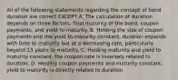 All of the following statements regarding the concept of bond duration are correct EXCEPT A. The calculation of duration depends on three factors: final maturity of the bond, coupon payments, and yield to maturity. B. Holding the size of coupon payments and the yield to maturity constant, duration expands with time to maturity but at a decreasing rate, particularly beyond 15 years to maturity. C. Holding maturity and yield to maturity constant, the coupon rate is inversely related to duration. D. Holding coupon payments and maturity constant, yield to maturity is directly related to duration.