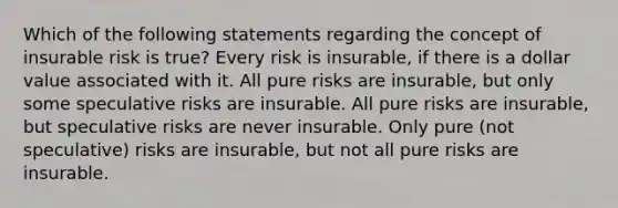 Which of the following statements regarding the concept of insurable risk is true? Every risk is insurable, if there is a dollar value associated with it. All pure risks are insurable, but only some speculative risks are insurable. All pure risks are insurable, but speculative risks are never insurable. Only pure (not speculative) risks are insurable, but not all pure risks are insurable.