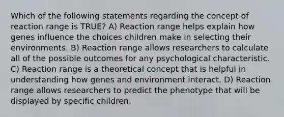 Which of the following statements regarding the concept of reaction range is TRUE? A) Reaction range helps explain how genes influence the choices children make in selecting their environments. B) Reaction range allows researchers to calculate all of the possible outcomes for any psychological characteristic. C) Reaction range is a theoretical concept that is helpful in understanding how genes and environment interact. D) Reaction range allows researchers to predict the phenotype that will be displayed by specific children.