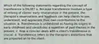 Which of the following statements regarding the concept of transference is FALSE? a. Because transference involves a type of reliving of clients' early relationships in the present, the therapist's observations and feedback can help clients to see, understand, and appreciate their own contributions to the situation. b. Transference is understood as having its origins in early childhood and constitutes a repetition of past themes in the present. c. How a clinician deals with a client's transference is crucial. d. Transference refers to the therapist's distortions that are projected on to the client.