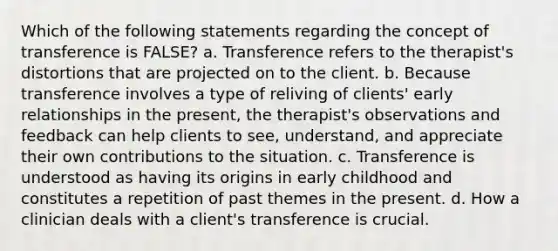 Which of the following statements regarding the concept of transference is FALSE? a. Transference refers to the therapist's distortions that are projected on to the client. b. Because transference involves a type of reliving of clients' early relationships in the present, the therapist's observations and feedback can help clients to see, understand, and appreciate their own contributions to the situation. c. Transference is understood as having its origins in early childhood and constitutes a repetition of past themes in the present. d. How a clinician deals with a client's transference is crucial.