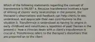 Which of the following statements regarding the concept of transference is FALSE? a. Because transference involves a type of reliving of clients' early relationships in the present, the therapist's observations and feedback can help clients to see, understand, and appreciate their own contributions to the situation b. Transference is understood as having its origins in early childhood and constitutes a repetition of past themes in the present c. How a clinician deals with a client's transference is crucial d. Transference refers to the therapist's distortions that are projected on to the client