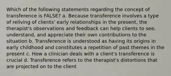 Which of the following statements regarding the concept of transference is FALSE? a. Because transference involves a type of reliving of clients' early relationships in the present, the therapist's observations and feedback can help clients to see, understand, and appreciate their own contributions to the situation b. Transference is understood as having its origins in early childhood and constitutes a repetition of past themes in the present c. How a clinician deals with a client's transference is crucial d. Transference refers to the therapist's distortions that are projected on to the client