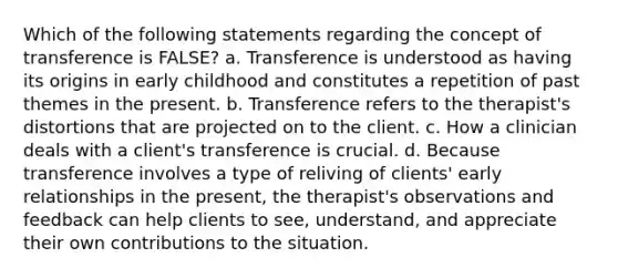 Which of the following statements regarding the concept of transference is FALSE? a. Transference is understood as having its origins in early childhood and constitutes a repetition of past themes in the present. b. Transference refers to the therapist's distortions that are projected on to the client. c. How a clinician deals with a client's transference is crucial. d. Because transference involves a type of reliving of clients' early relationships in the present, the therapist's observations and feedback can help clients to see, understand, and appreciate their own contributions to the situation.