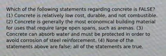 Which of the following statements regarding concrete is FALSE? (1) Concrete is relatively low cost, durable, and not combustible. (2) Concrete is generally the most economical building material for uses that require large open spans, such as arenas. (3) Concrete can absorb water and must be protected in order to avoid corrosion of steel reinforcement. (4) None of the statements above are false; all of the statements are true.