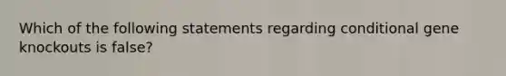 Which of the following statements regarding conditional gene knockouts is false?