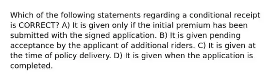 Which of the following statements regarding a conditional receipt is CORRECT? A) It is given only if the initial premium has been submitted with the signed application. B) It is given pending acceptance by the applicant of additional riders. C) It is given at the time of policy delivery. D) It is given when the application is completed.