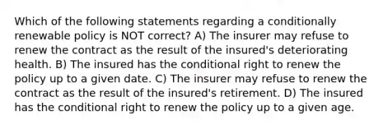 Which of the following statements regarding a conditionally renewable policy is NOT correct? A) The insurer may refuse to renew the contract as the result of the insured's deteriorating health. B) The insured has <a href='https://www.questionai.com/knowledge/kkQpDimdJH-the-conditional' class='anchor-knowledge'>the conditional</a> right to renew the policy up to a given date. C) The insurer may refuse to renew the contract as the result of the insured's retirement. D) The insured has the conditional right to renew the policy up to a given age.