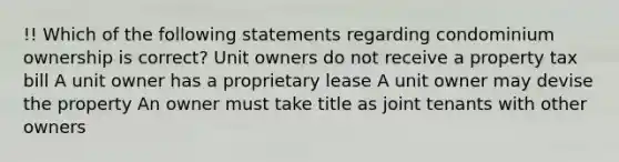 !! Which of the following statements regarding condominium ownership is correct? Unit owners do not receive a property tax bill A unit owner has a proprietary lease A unit owner may devise the property An owner must take title as joint tenants with other owners