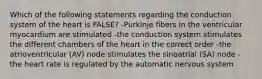 Which of the following statements regarding the conduction system of the heart is FALSE? -Purkinje fibers in the ventricular myocardium are stimulated -the conduction system stimulates the different chambers of the heart in the correct order -the atrioventricular (AV) node stimulates the sinoatrial (SA) node -the heart rate is regulated by the automatic nervous system