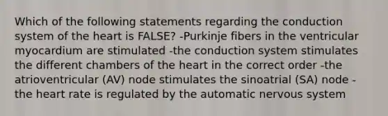 Which of the following statements regarding the conduction system of the heart is FALSE? -Purkinje fibers in the ventricular myocardium are stimulated -the conduction system stimulates the different chambers of the heart in the correct order -the atrioventricular (AV) node stimulates the sinoatrial (SA) node -the heart rate is regulated by the automatic nervous system